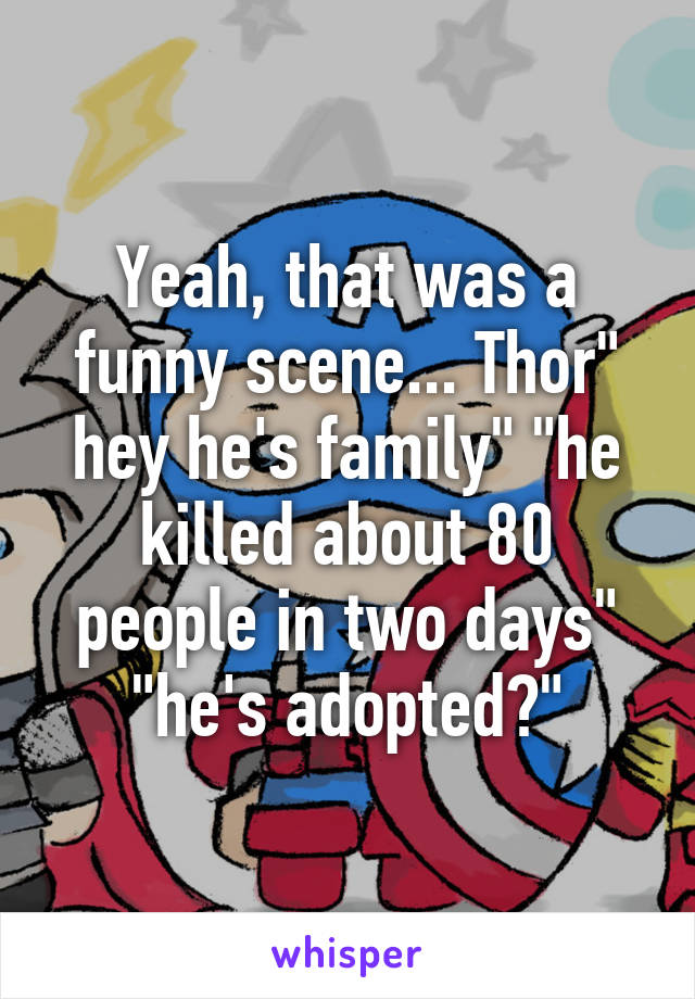 Yeah, that was a funny scene... Thor" hey he's family" "he killed about 80 people in two days" "he's adopted?"