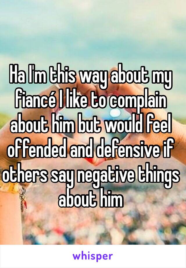 Ha I'm this way about my fiancé I like to complain about him but would feel offended and defensive if others say negative things about him