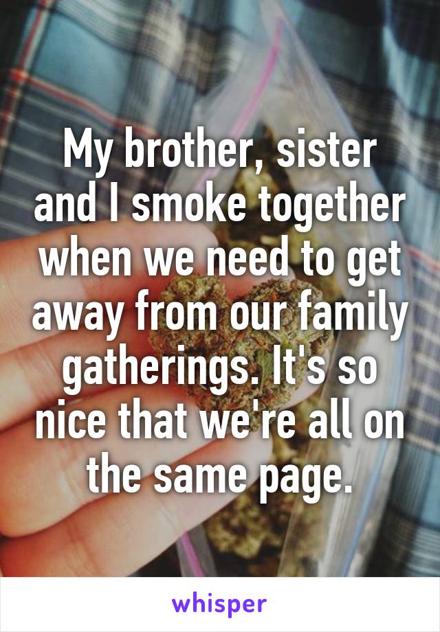 My brother, sister and I smoke together when we need to get away from our family gatherings. It's so nice that we're all on the same page.