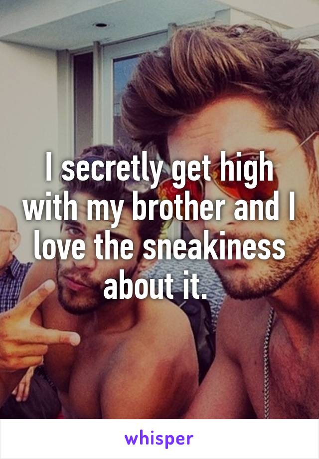 I secretly get high with my brother and I love the sneakiness about it. 