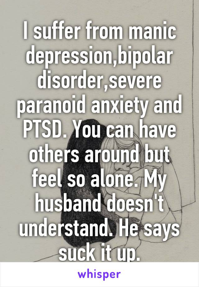 I suffer from manic depression,bipolar disorder,severe paranoid anxiety and PTSD. You can have others around but feel so alone. My husband doesn't understand. He says suck it up.