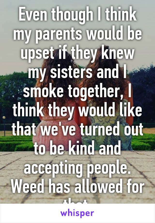 Even though I think my parents would be upset if they knew my sisters and I smoke together, I think they would like that we've turned out to be kind and accepting people. Weed has allowed for that.
