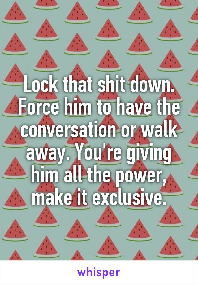 Lock that shit down. Force him to have the conversation or walk away. You're giving him all the power, make it exclusive.