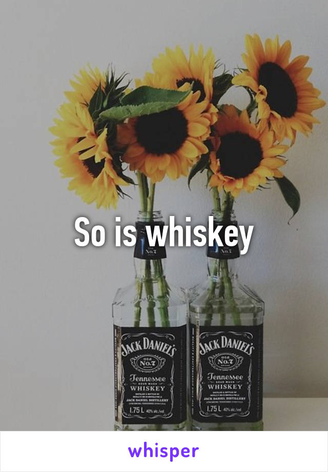 So is whiskey