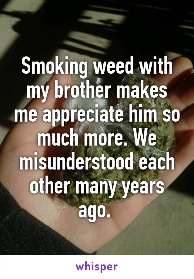 Smoking weed with my brother makes me appreciate him so much more. We misunderstood each other many years ago. 