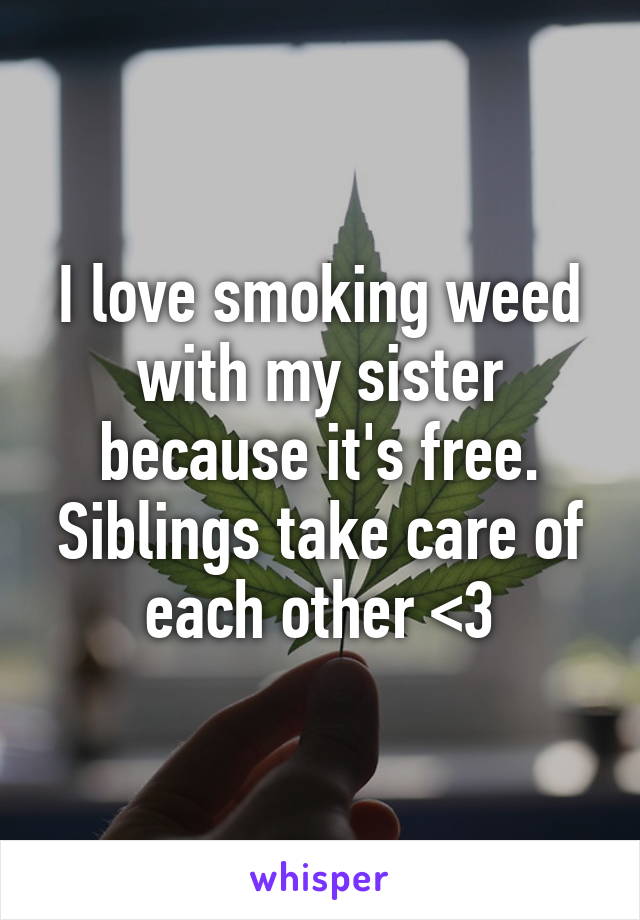 I love smoking weed with my sister because it's free. Siblings take care of each other <3