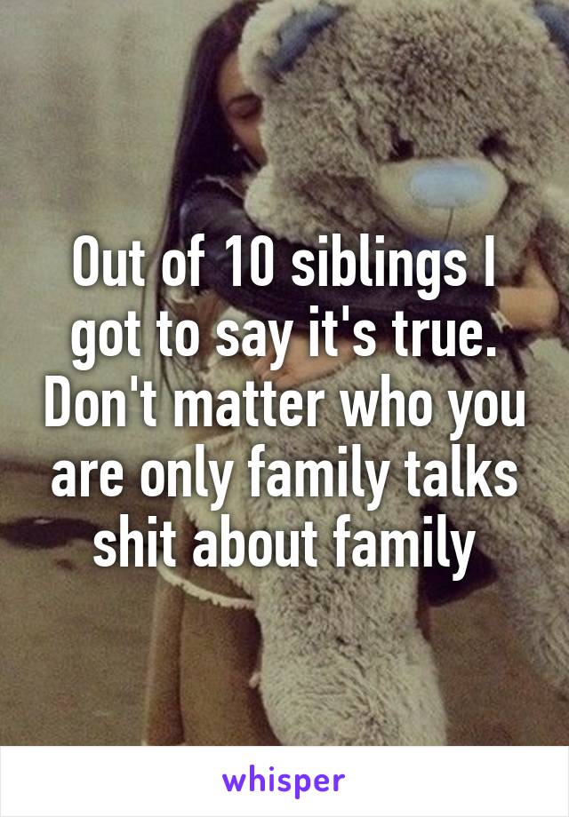 Out of 10 siblings I got to say it's true. Don't matter who you are only family talks shit about family