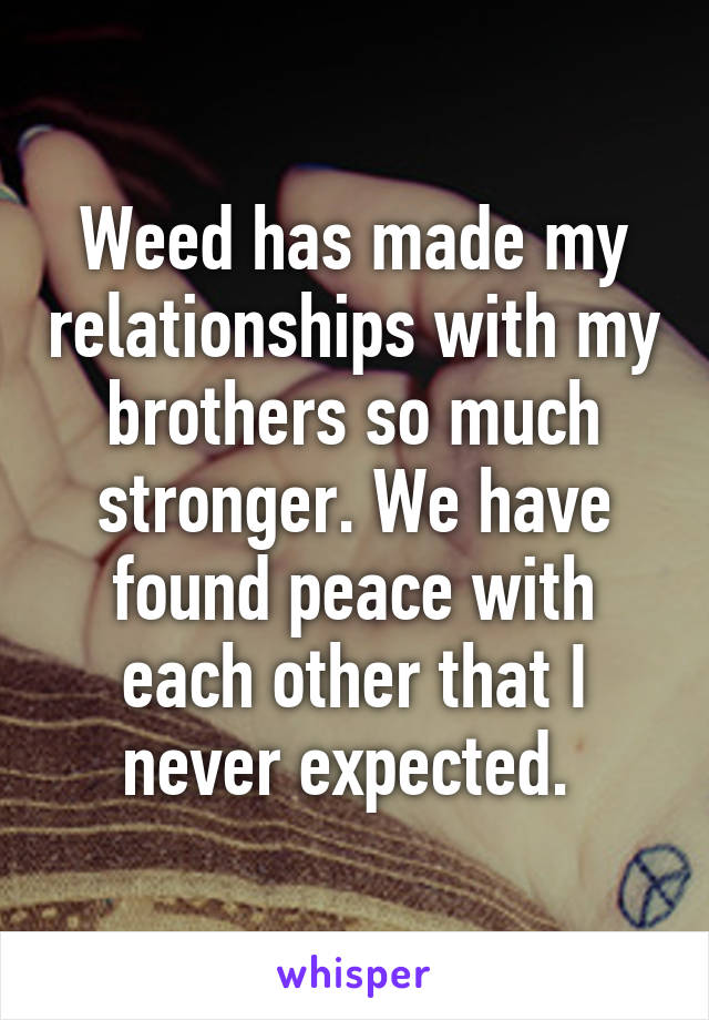 Weed has made my relationships with my brothers so much stronger. We have found peace with each other that I never expected. 