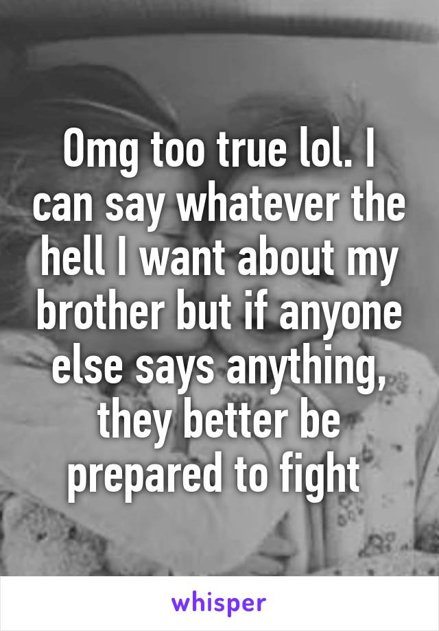 Omg too true lol. I can say whatever the hell I want about my brother but if anyone else says anything, they better be prepared to fight 