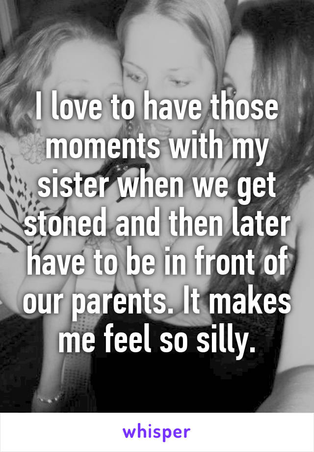 I love to have those moments with my sister when we get stoned and then later have to be in front of our parents. It makes me feel so silly.