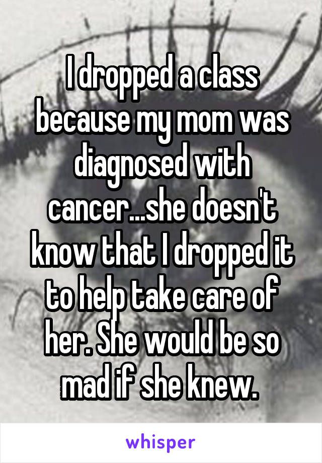I dropped a class because my mom was diagnosed with cancer...she doesn't know that I dropped it to help take care of her. She would be so mad if she knew. 