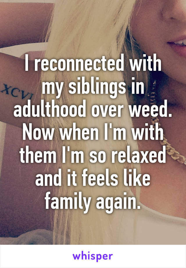 I reconnected with my siblings in adulthood over weed. Now when I'm with them I'm so relaxed and it feels like family again.