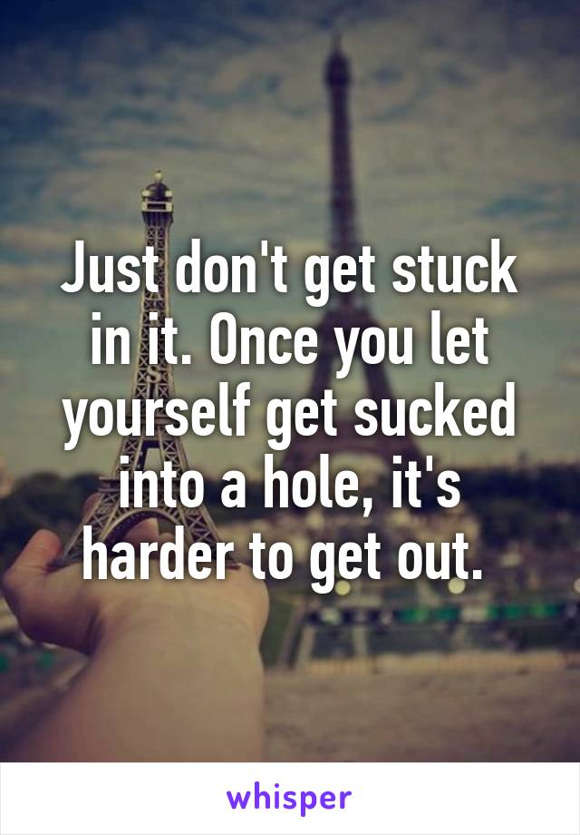 Just don't get stuck in it. Once you let yourself get sucked into a hole, it's harder to get out. 