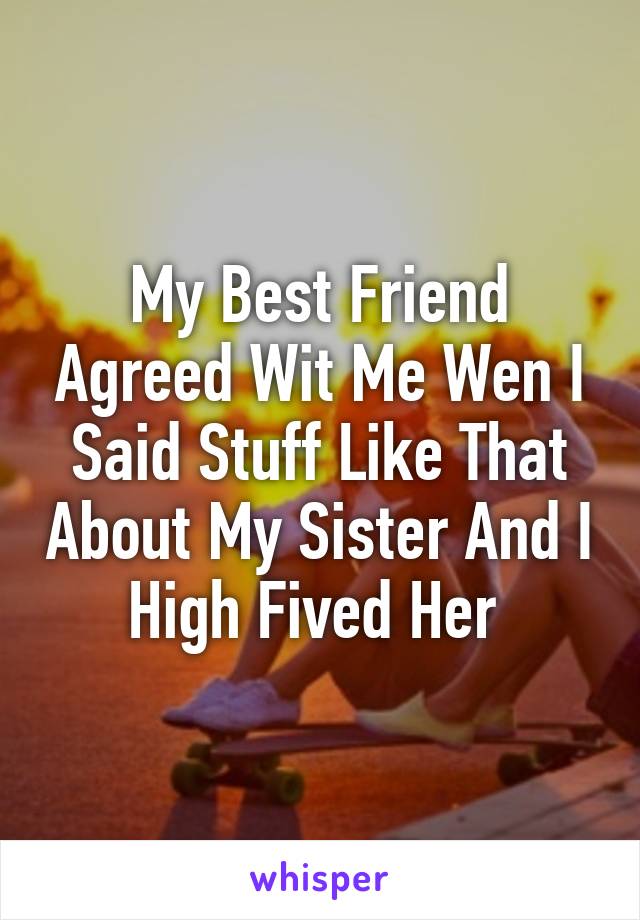 My Best Friend Agreed Wit Me Wen I Said Stuff Like That About My Sister And I High Fived Her 