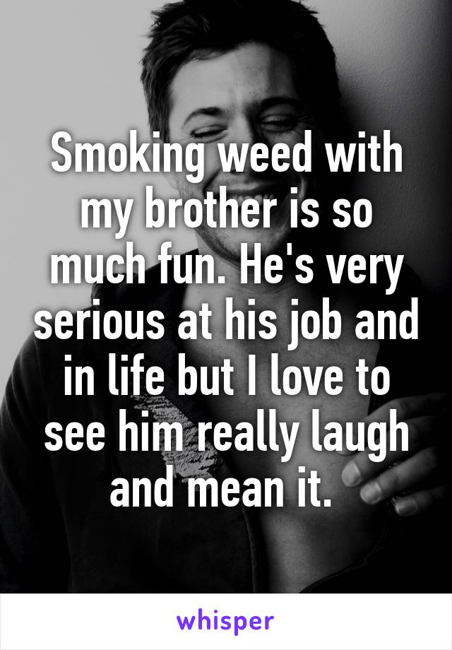 Smoking weed with my brother is so much fun. He's very serious at his job and in life but I love to see him really laugh and mean it. 