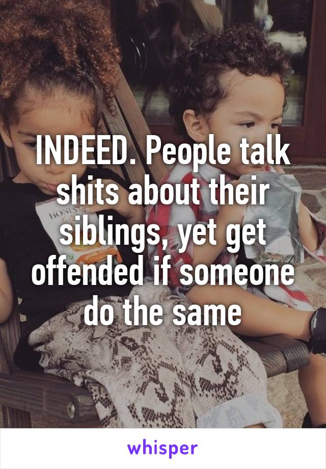 INDEED. People talk shits about their siblings, yet get offended if someone do the same