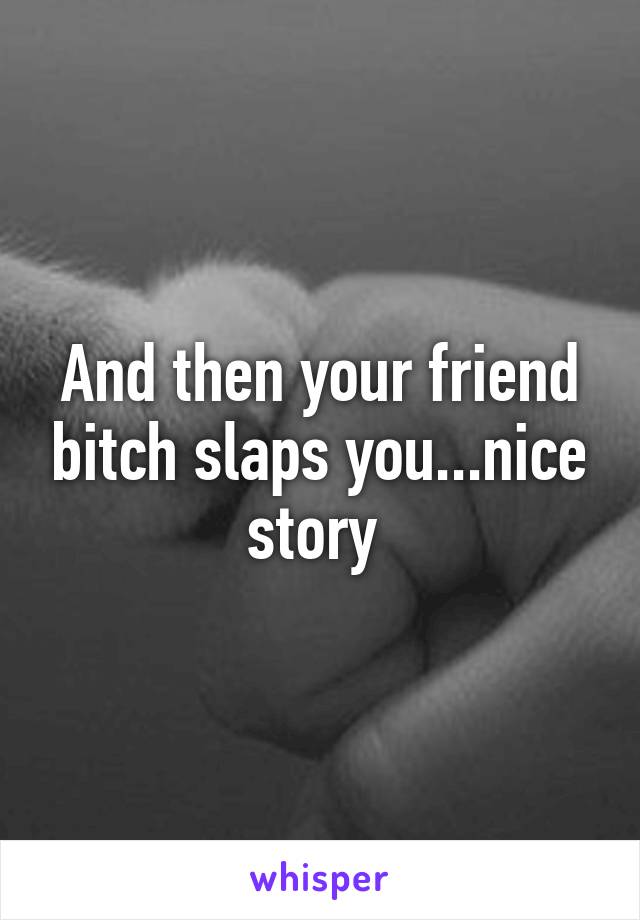 And then your friend bitch slaps you...nice story 