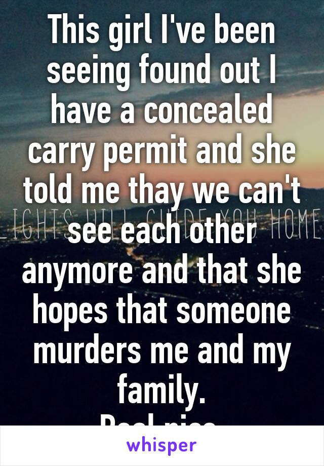 This girl I've been seeing found out I have a concealed carry permit and she told me thay we can't see each other anymore and that she hopes that someone murders me and my family.
Real nice.