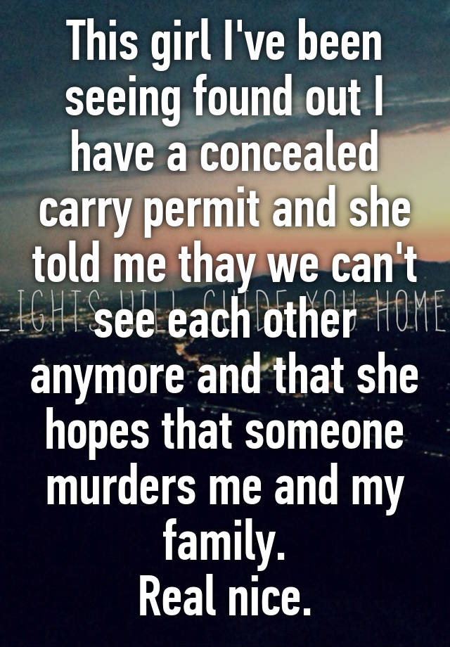 This girl I've been seeing found out I have a concealed carry permit and she told me thay we can't see each other anymore and that she hopes that someone murders me and my family.
Real nice.