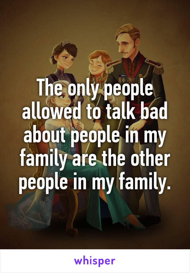 The only people allowed to talk bad about people in my family are the other people in my family.