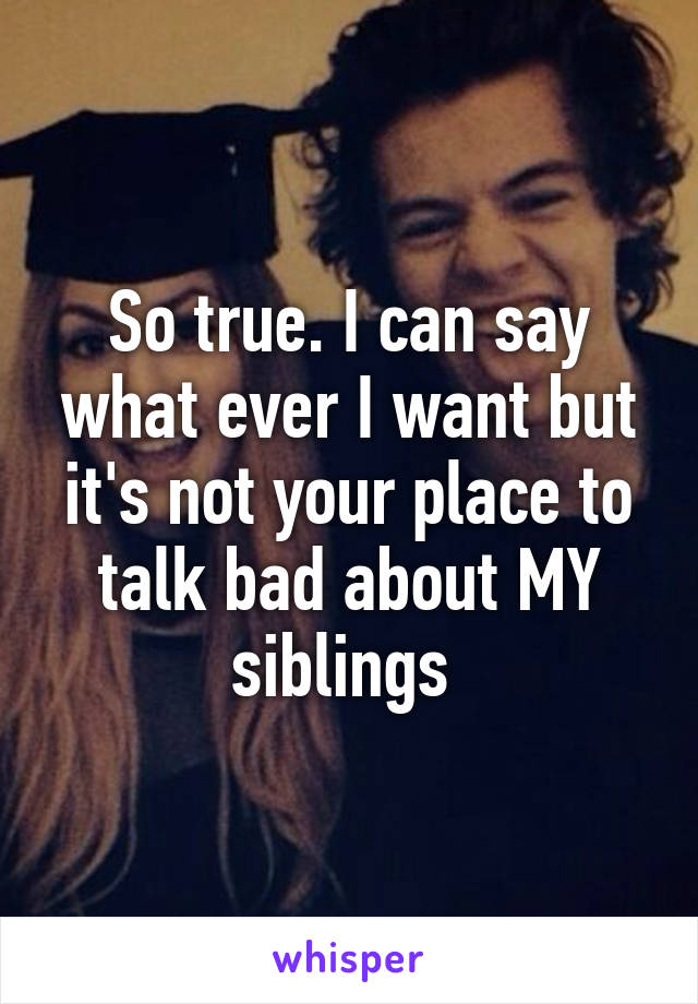 So true. I can say what ever I want but it's not your place to talk bad about MY siblings 