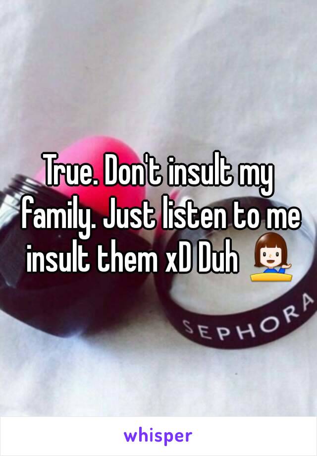 True. Don't insult my family. Just listen to me insult them xD Duh 💁