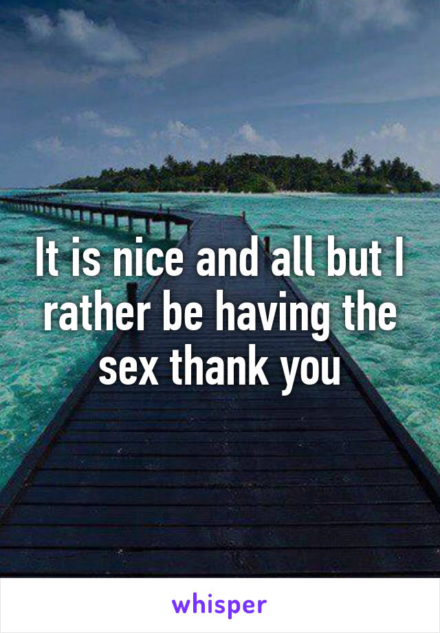 It is nice and all but I rather be having the sex thank you