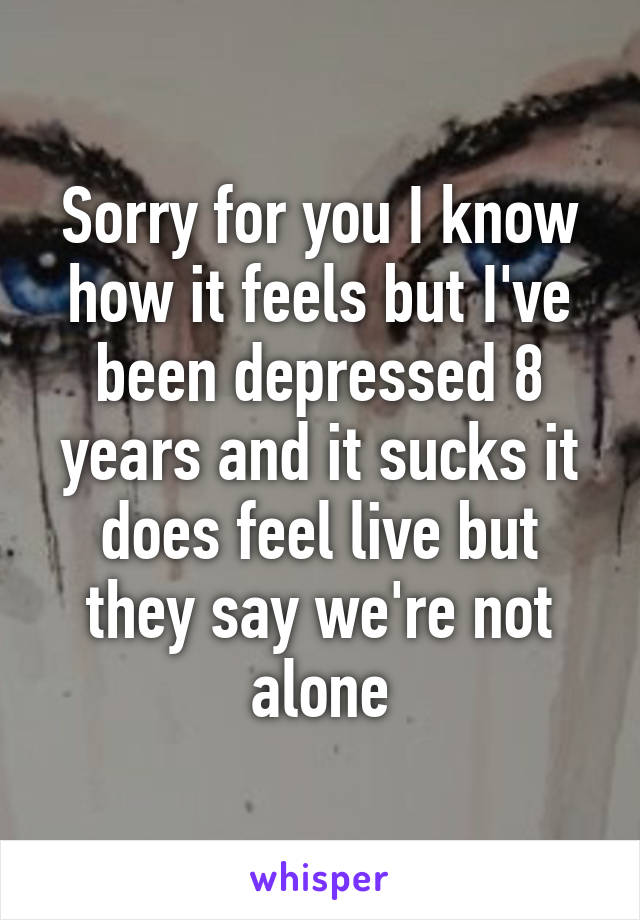 Sorry for you I know how it feels but I've been depressed 8 years and it sucks it does feel live but they say we're not alone