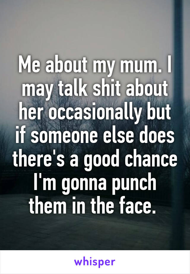 Me about my mum. I may talk shit about her occasionally but if someone else does there's a good chance I'm gonna punch them in the face. 