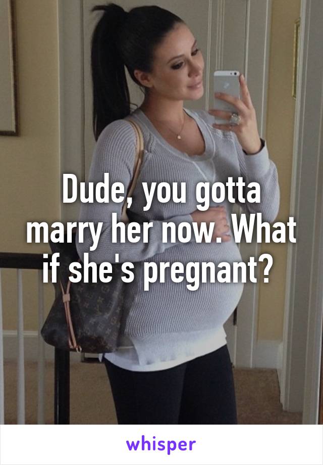Dude, you gotta marry her now. What if she's pregnant? 