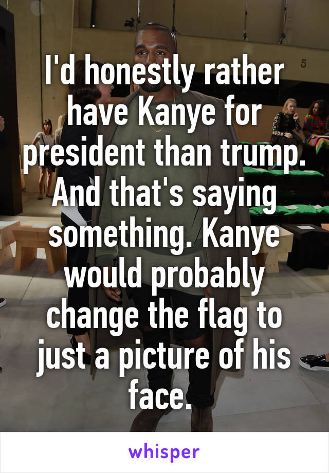 I'd honestly rather have Kanye for president than trump. And that's saying something. Kanye would probably change the flag to just a picture of his face. 
