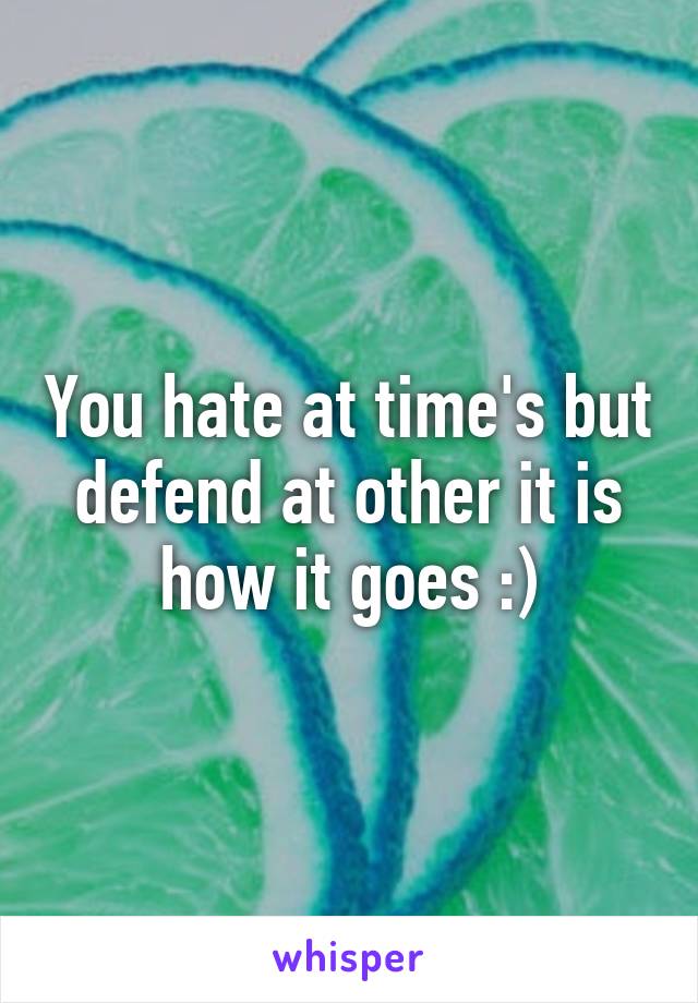 You hate at time's but defend at other it is how it goes :)