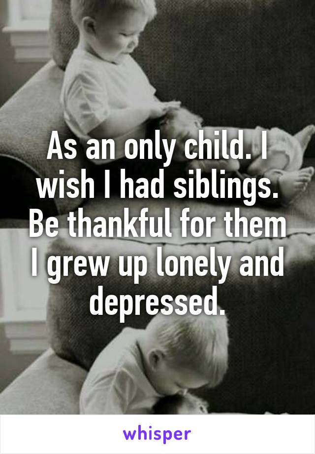 As an only child. I wish I had siblings. Be thankful for them I grew up lonely and depressed.