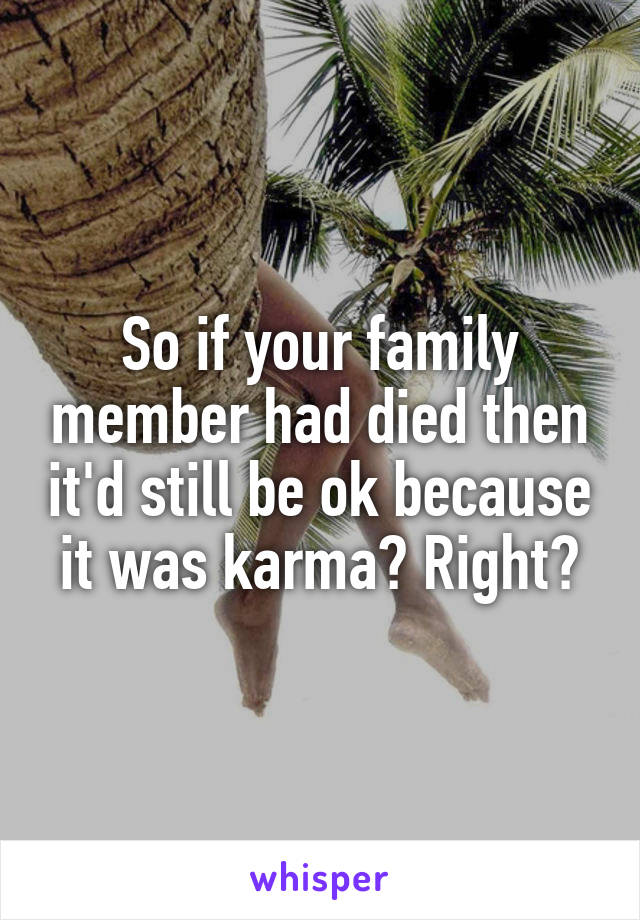 So if your family member had died then it'd still be ok because it was karma? Right?