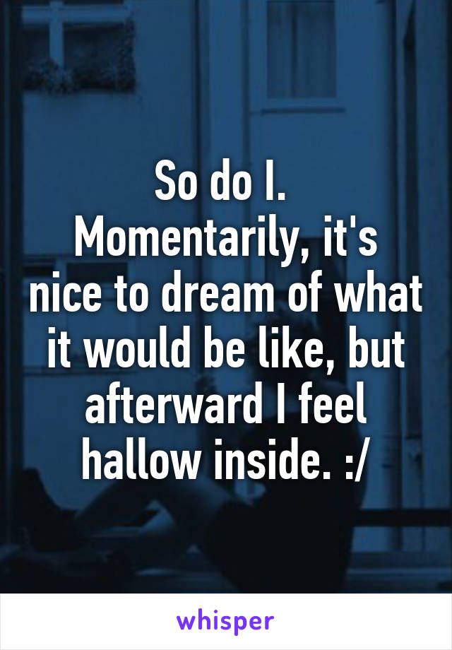 So do I. 
Momentarily, it's nice to dream of what it would be like, but afterward I feel hallow inside. :/