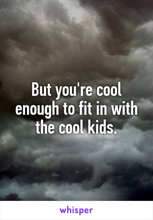 But you're cool enough to fit in with the cool kids.