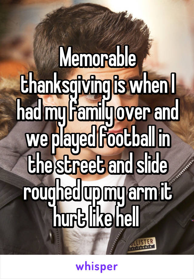 Memorable thanksgiving is when I had my family over and we played football in the street and slide roughed up my arm it hurt like hell 