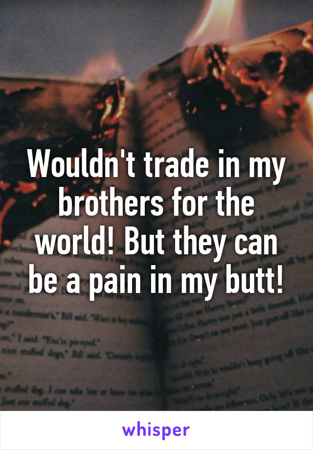 Wouldn't trade in my brothers for the world! But they can be a pain in my butt!