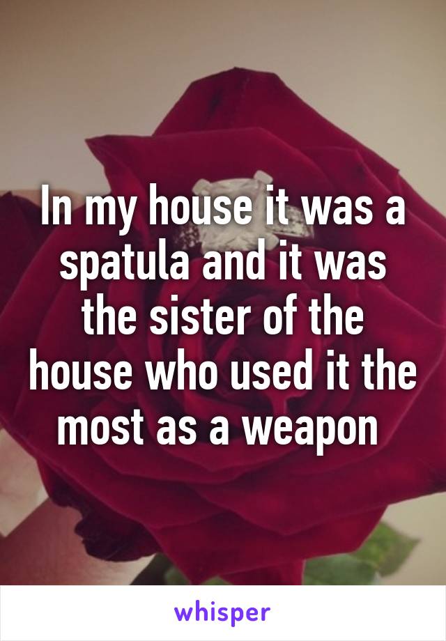 In my house it was a spatula and it was the sister of the house who used it the most as a weapon 