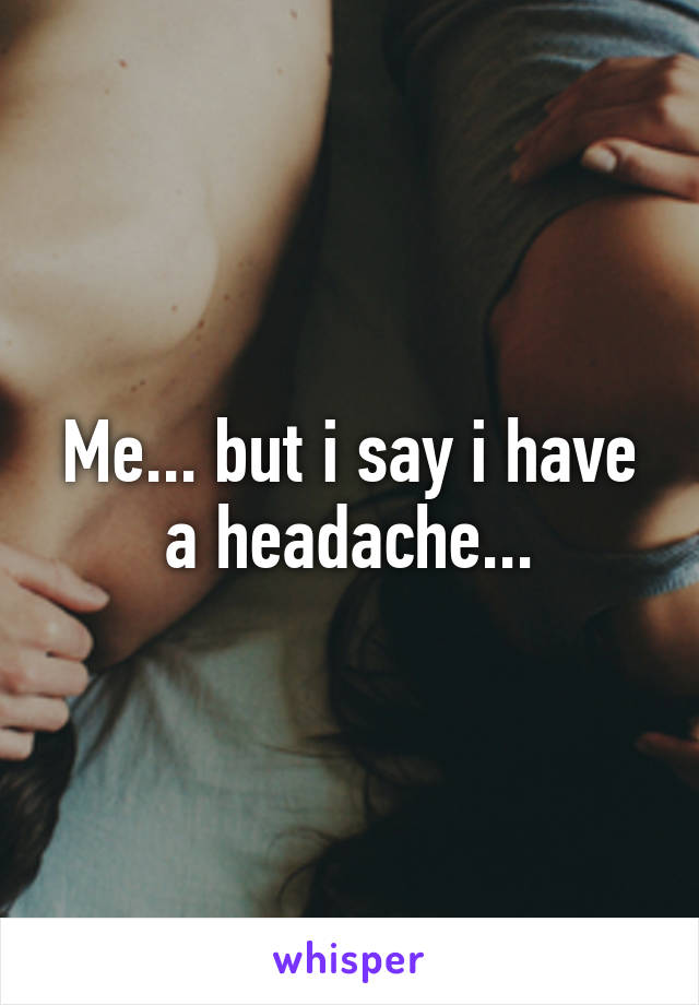 Me... but i say i have a headache...