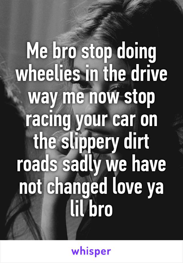 Me bro stop doing wheelies in the drive way me now stop racing your car on the slippery dirt roads sadly we have not changed love ya lil bro