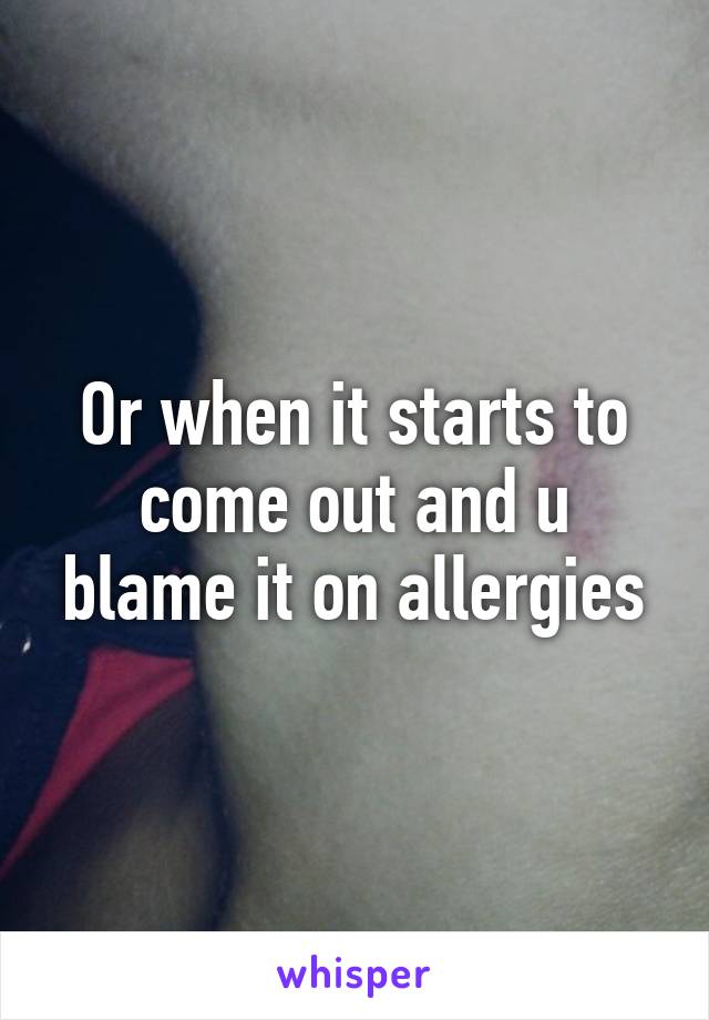 Or when it starts to come out and u blame it on allergies