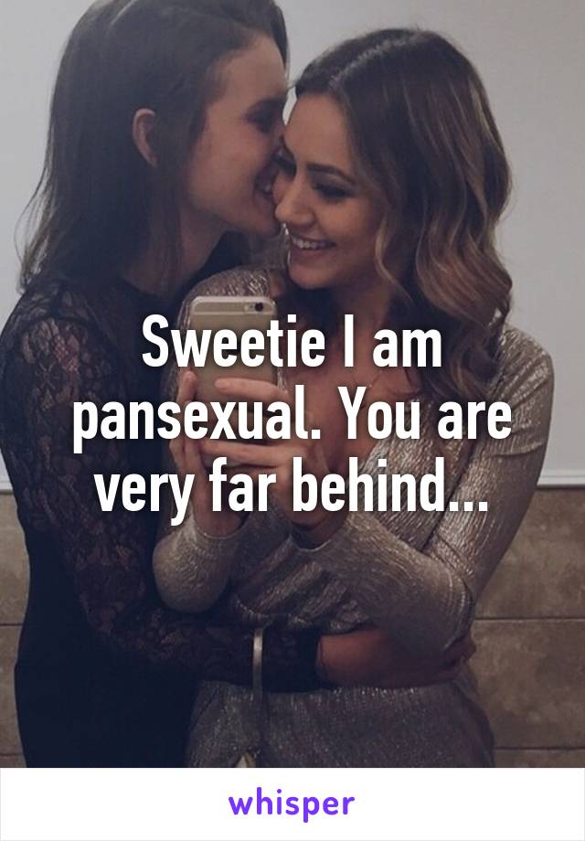 Sweetie I am pansexual. You are very far behind...