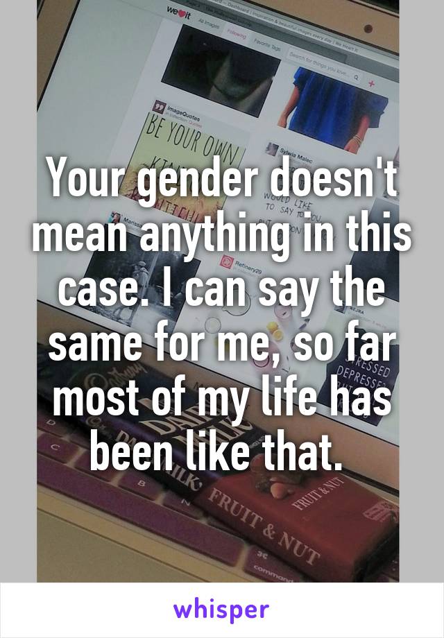 Your gender doesn't mean anything in this case. I can say the same for me, so far most of my life has been like that. 