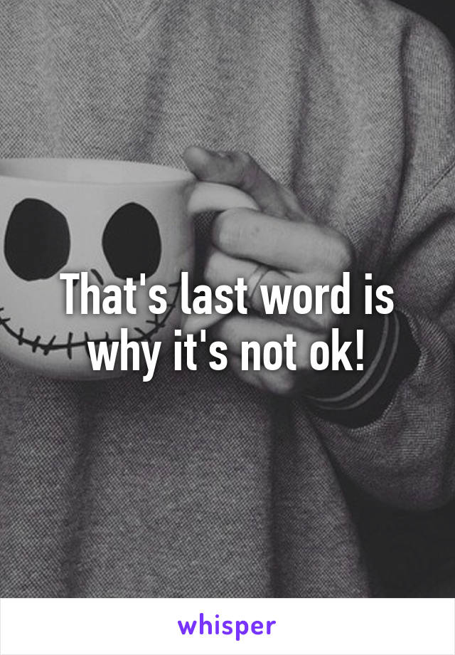 That's last word is why it's not ok!