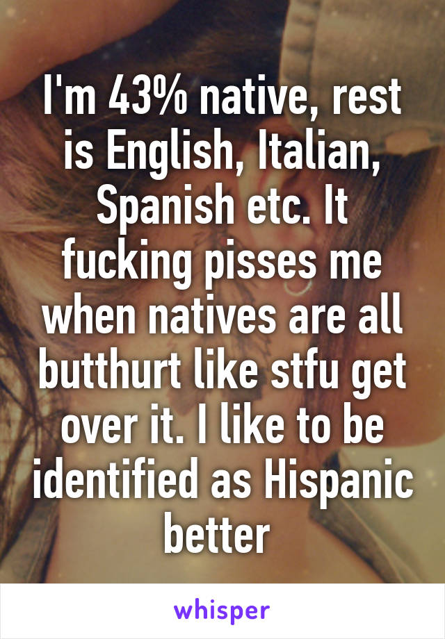I'm 43% native, rest is English, Italian, Spanish etc. It fucking pisses me when natives are all butthurt like stfu get over it. I like to be identified as Hispanic better 