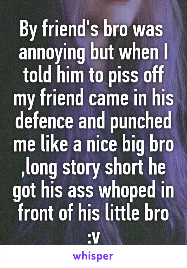 By friend's bro was  annoying but when I told him to piss off my friend came in his defence and punched me like a nice big bro ,long story short he got his ass whoped in front of his little bro :v