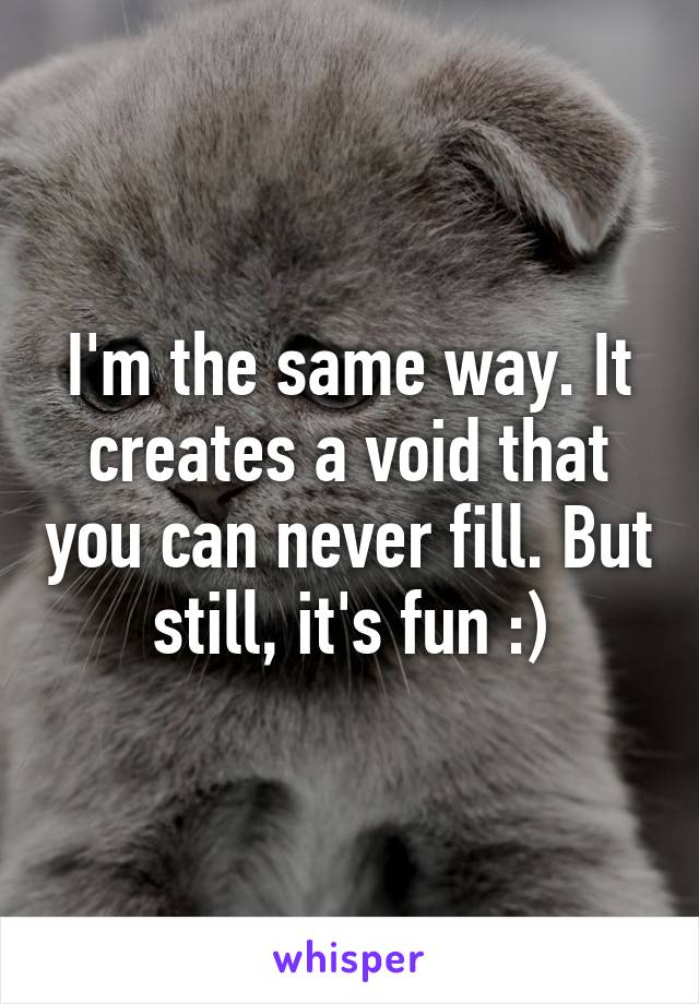I'm the same way. It creates a void that you can never fill. But still, it's fun :)