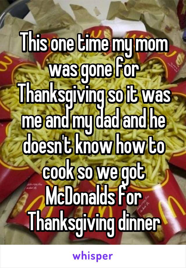 This one time my mom was gone for Thanksgiving so it was me and my dad and he doesn't know how to cook so we got McDonalds for Thanksgiving dinner