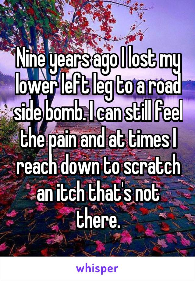 Nine years ago I lost my lower left leg to a road side bomb. I can still feel the pain and at times I reach down to scratch an itch that's not there.